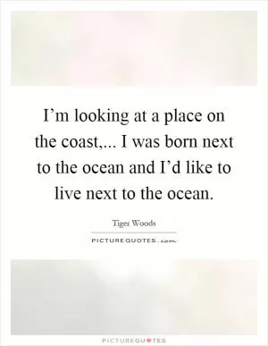 I’m looking at a place on the coast,... I was born next to the ocean and I’d like to live next to the ocean Picture Quote #1