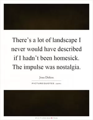 There’s a lot of landscape I never would have described if I hadn’t been homesick. The impulse was nostalgia Picture Quote #1