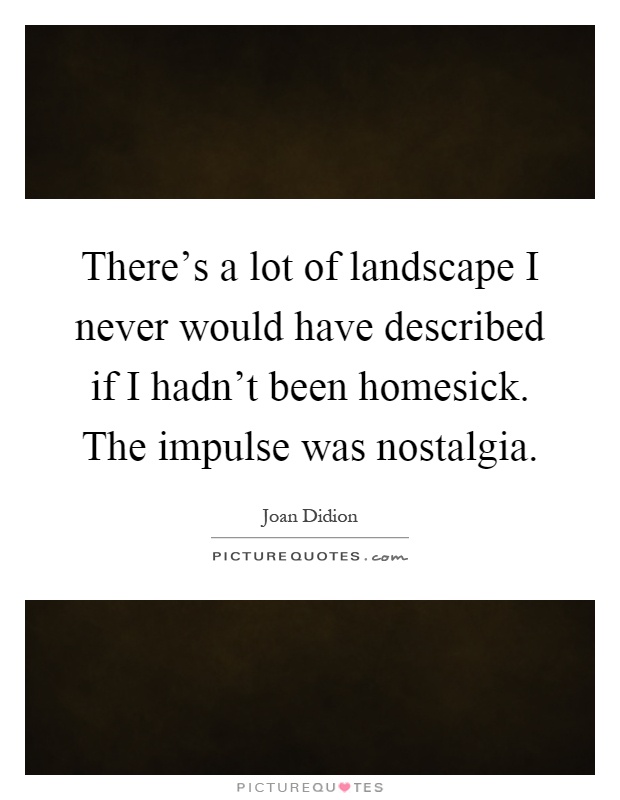 There's a lot of landscape I never would have described if I hadn't been homesick. The impulse was nostalgia Picture Quote #1