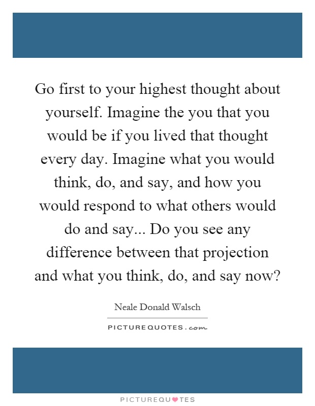 Go first to your highest thought about yourself. Imagine the you that you would be if you lived that thought every day. Imagine what you would think, do, and say, and how you would respond to what others would do and say... Do you see any difference between that projection and what you think, do, and say now? Picture Quote #1