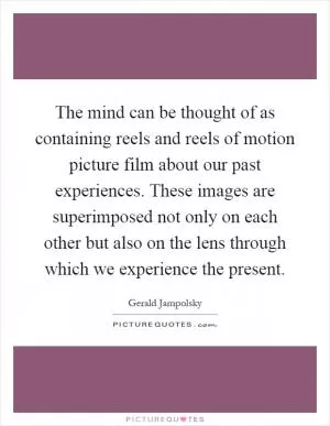 The mind can be thought of as containing reels and reels of motion picture film about our past experiences. These images are superimposed not only on each other but also on the lens through which we experience the present Picture Quote #1