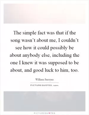 The simple fact was that if the song wasn’t about me, I couldn’t see how it could possibly be about anybody else, including the one I knew it was supposed to be about, and good luck to him, too Picture Quote #1