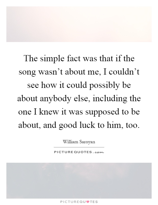The simple fact was that if the song wasn't about me, I couldn't see how it could possibly be about anybody else, including the one I knew it was supposed to be about, and good luck to him, too Picture Quote #1