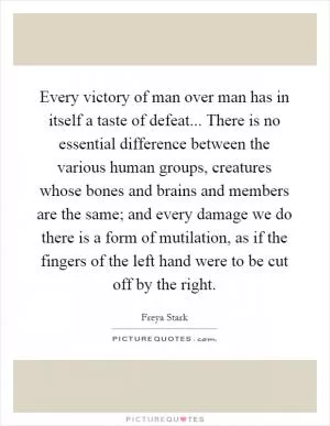 Every victory of man over man has in itself a taste of defeat... There is no essential difference between the various human groups, creatures whose bones and brains and members are the same; and every damage we do there is a form of mutilation, as if the fingers of the left hand were to be cut off by the right Picture Quote #1