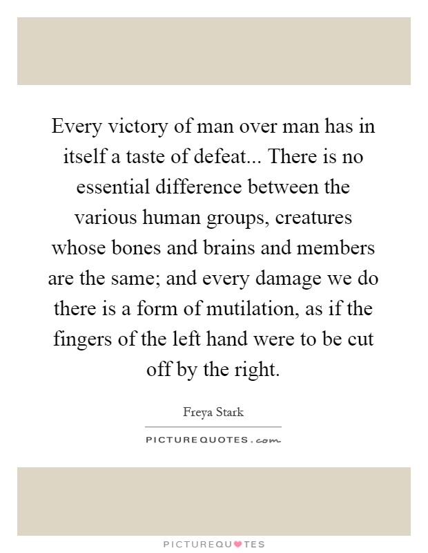 Every victory of man over man has in itself a taste of defeat... There is no essential difference between the various human groups, creatures whose bones and brains and members are the same; and every damage we do there is a form of mutilation, as if the fingers of the left hand were to be cut off by the right Picture Quote #1