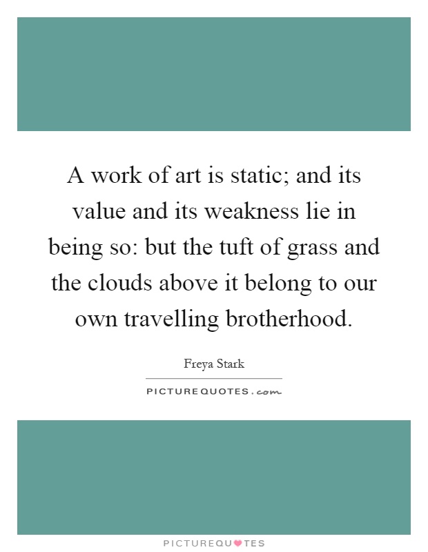 A work of art is static; and its value and its weakness lie in being so: but the tuft of grass and the clouds above it belong to our own travelling brotherhood Picture Quote #1