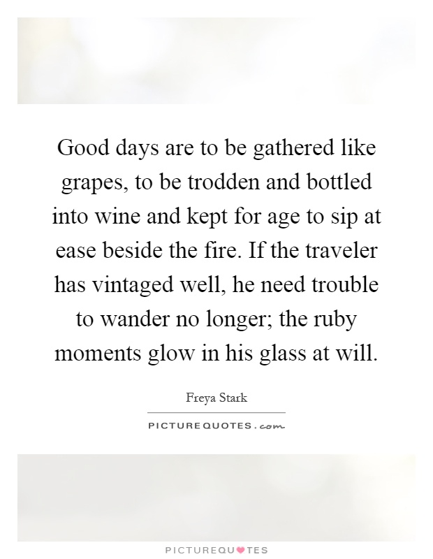 Good days are to be gathered like grapes, to be trodden and bottled into wine and kept for age to sip at ease beside the fire. If the traveler has vintaged well, he need trouble to wander no longer; the ruby moments glow in his glass at will Picture Quote #1