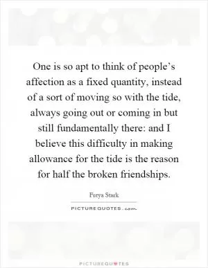 One is so apt to think of people’s affection as a fixed quantity, instead of a sort of moving so with the tide, always going out or coming in but still fundamentally there: and I believe this difficulty in making allowance for the tide is the reason for half the broken friendships Picture Quote #1