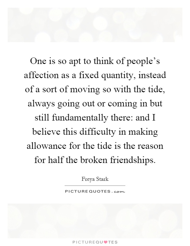 One is so apt to think of people's affection as a fixed quantity, instead of a sort of moving so with the tide, always going out or coming in but still fundamentally there: and I believe this difficulty in making allowance for the tide is the reason for half the broken friendships Picture Quote #1