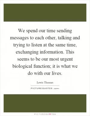 We spend our time sending messages to each other, talking and trying to listen at the same time, exchanging information. This seems to be our most urgent biological function; it is what we do with our lives Picture Quote #1