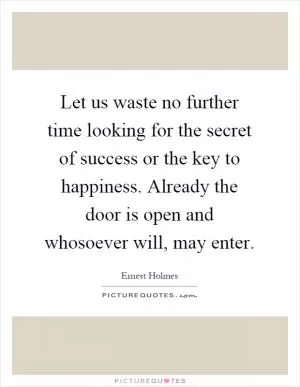 Let us waste no further time looking for the secret of success or the key to happiness. Already the door is open and whosoever will, may enter Picture Quote #1
