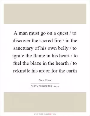 A man must go on a quest / to discover the sacred fire / in the sanctuary of his own belly / to ignite the flame in his heart / to fuel the blaze in the hearth / to rekindle his ardor for the earth Picture Quote #1