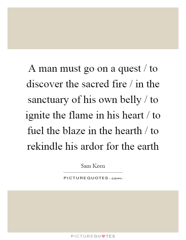 A man must go on a quest / to discover the sacred fire / in the sanctuary of his own belly / to ignite the flame in his heart / to fuel the blaze in the hearth / to rekindle his ardor for the earth Picture Quote #1