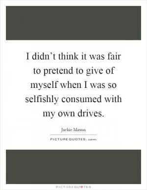 I didn’t think it was fair to pretend to give of myself when I was so selfishly consumed with my own drives Picture Quote #1