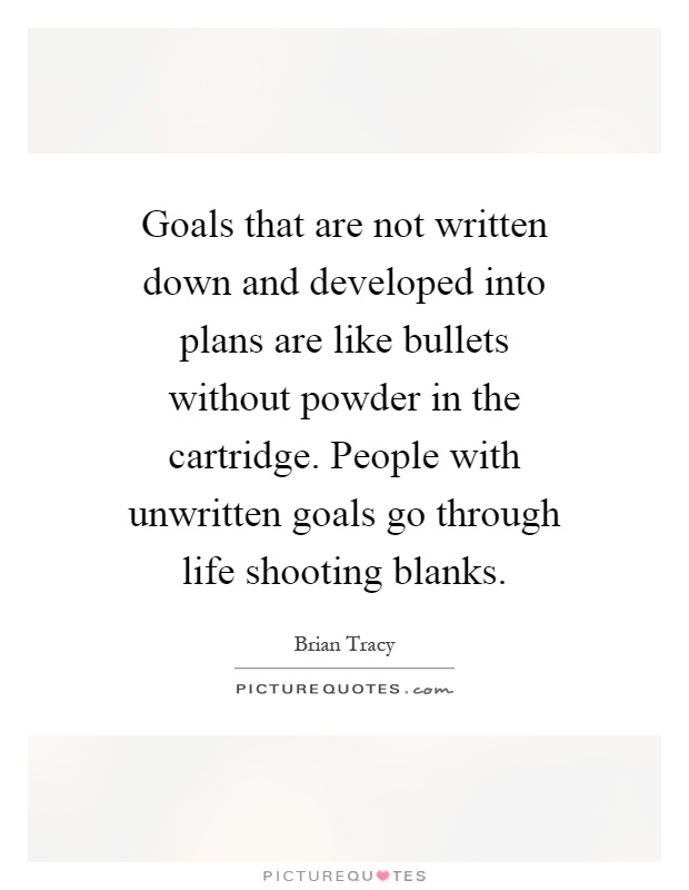 Goals that are not written down and developed into plans are like bullets without powder in the cartridge. People with unwritten goals go through life shooting blanks Picture Quote #1