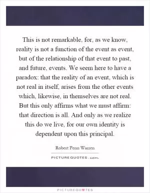 This is not remarkable, for, as we know, reality is not a function of the event as event, but of the relationship of that event to past, and future, events. We seem here to have a paradox: that the reality of an event, which is not real in itself, arises from the other events which, likewise, in themselves are not real. But this only affirms what we must affirm: that direction is all. And only as we realize this do we live, for our own identity is dependent upon this principal Picture Quote #1