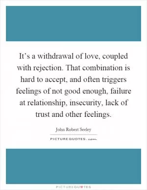 It’s a withdrawal of love, coupled with rejection. That combination is hard to accept, and often triggers feelings of not good enough, failure at relationship, insecurity, lack of trust and other feelings Picture Quote #1