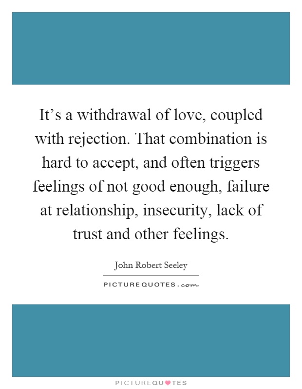 It's a withdrawal of love, coupled with rejection. That combination is hard to accept, and often triggers feelings of not good enough, failure at relationship, insecurity, lack of trust and other feelings Picture Quote #1