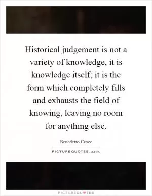 Historical judgement is not a variety of knowledge, it is knowledge itself; it is the form which completely fills and exhausts the field of knowing, leaving no room for anything else Picture Quote #1