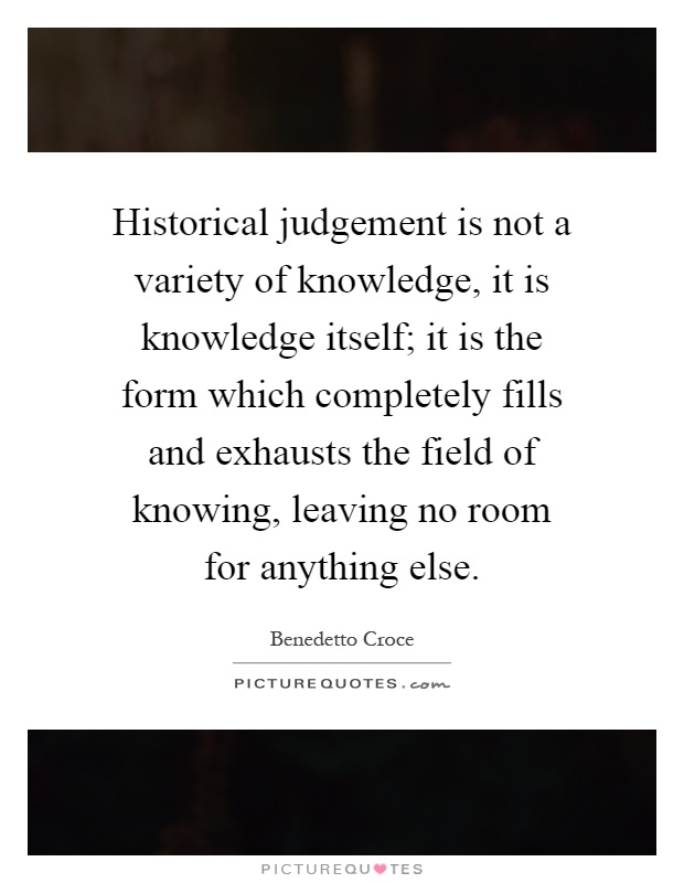 Historical judgement is not a variety of knowledge, it is knowledge itself; it is the form which completely fills and exhausts the field of knowing, leaving no room for anything else Picture Quote #1
