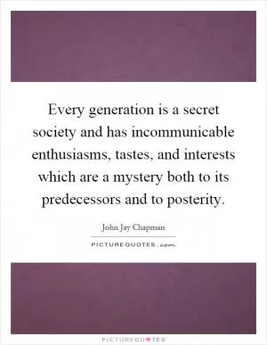 Every generation is a secret society and has incommunicable enthusiasms, tastes, and interests which are a mystery both to its predecessors and to posterity Picture Quote #1