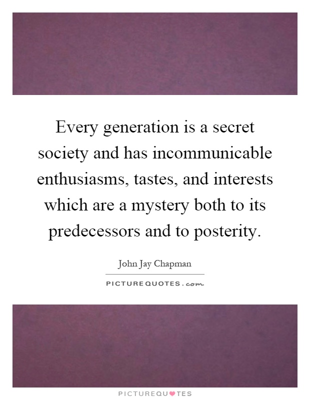 Every generation is a secret society and has incommunicable enthusiasms, tastes, and interests which are a mystery both to its predecessors and to posterity Picture Quote #1