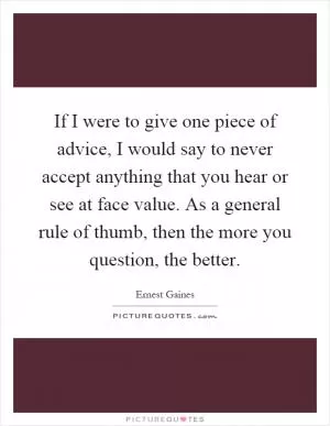 If I were to give one piece of advice, I would say to never accept anything that you hear or see at face value. As a general rule of thumb, then the more you question, the better Picture Quote #1