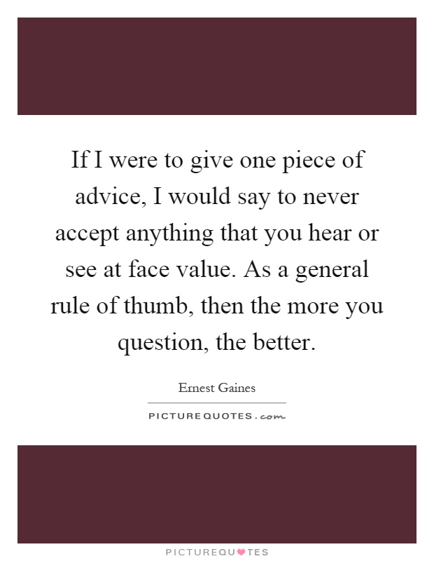 If I were to give one piece of advice, I would say to never accept anything that you hear or see at face value. As a general rule of thumb, then the more you question, the better Picture Quote #1