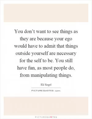 You don’t want to see things as they are because your ego would have to admit that things outside yourself are necessary for the self to be. You still have fun, as most people do, from manipulating things Picture Quote #1