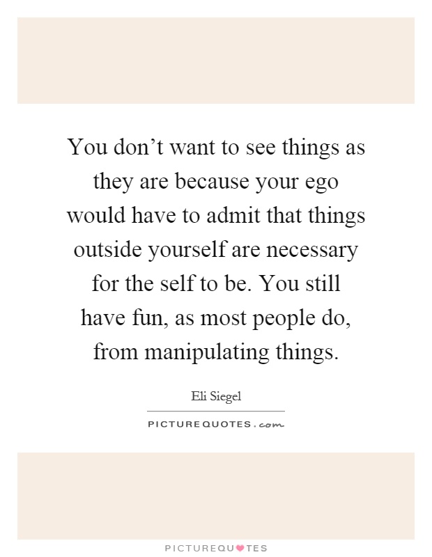 You don't want to see things as they are because your ego would have to admit that things outside yourself are necessary for the self to be. You still have fun, as most people do, from manipulating things Picture Quote #1