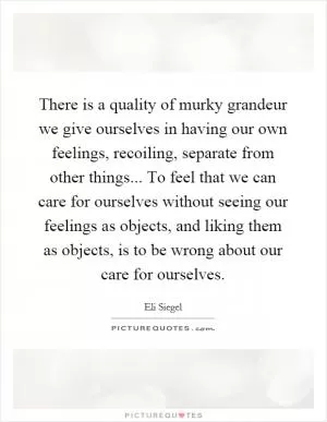 There is a quality of murky grandeur we give ourselves in having our own feelings, recoiling, separate from other things... To feel that we can care for ourselves without seeing our feelings as objects, and liking them as objects, is to be wrong about our care for ourselves Picture Quote #1