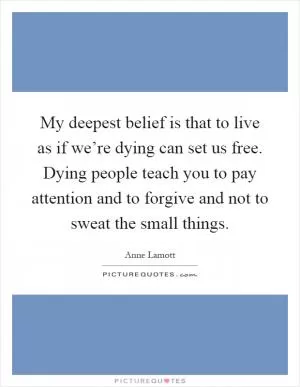 My deepest belief is that to live as if we’re dying can set us free. Dying people teach you to pay attention and to forgive and not to sweat the small things Picture Quote #1
