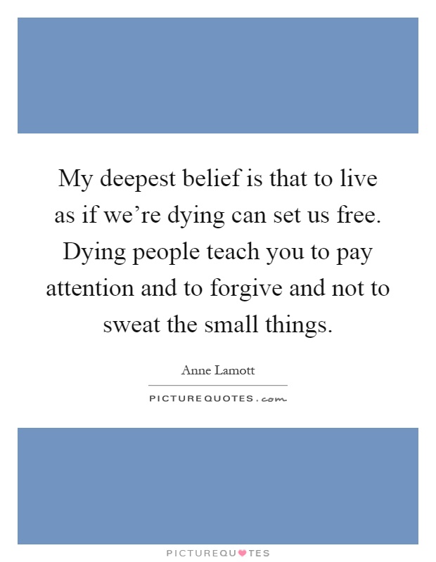 My deepest belief is that to live as if we're dying can set us free. Dying people teach you to pay attention and to forgive and not to sweat the small things Picture Quote #1