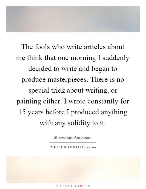 The fools who write articles about me think that one morning I suddenly decided to write and began to produce masterpieces. There is no special trick about writing, or painting either. I wrote constantly for 15 years before I produced anything with any solidity to it Picture Quote #1