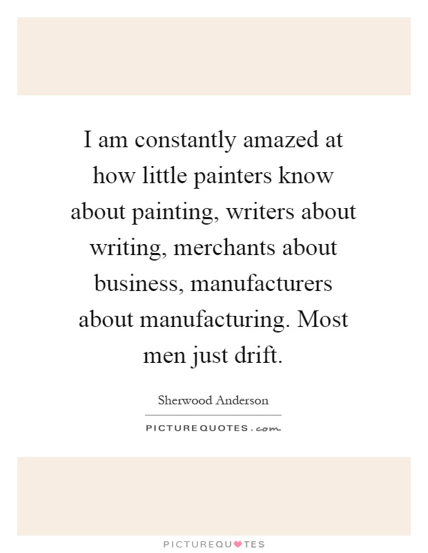 I am constantly amazed at how little painters know about painting, writers about writing, merchants about business, manufacturers about manufacturing. Most men just drift Picture Quote #1