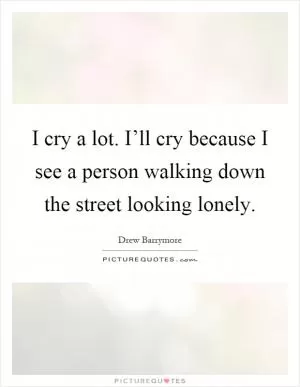 I cry a lot. I’ll cry because I see a person walking down the street looking lonely Picture Quote #1