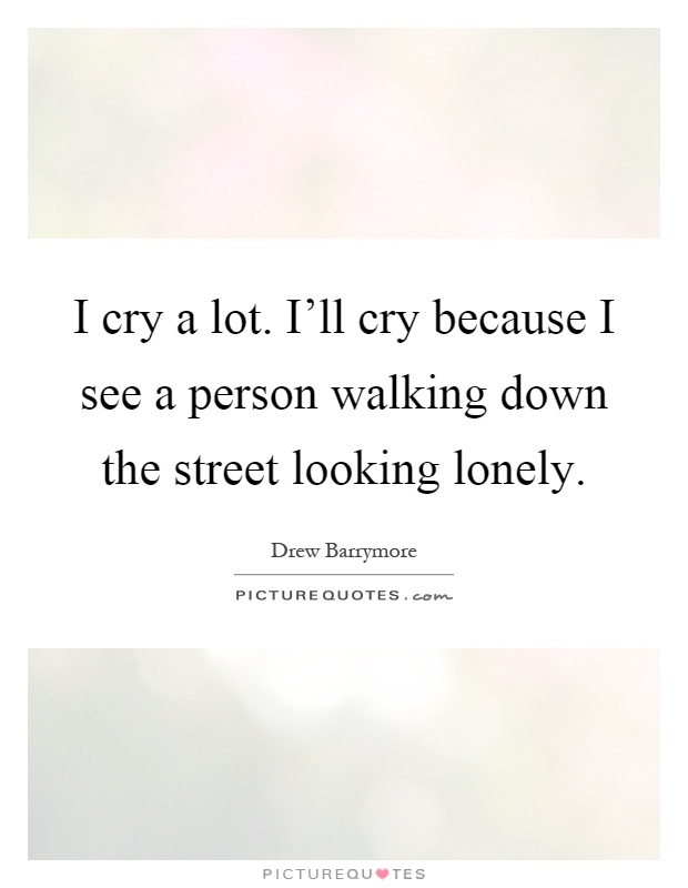 I cry a lot. I'll cry because I see a person walking down the street looking lonely Picture Quote #1