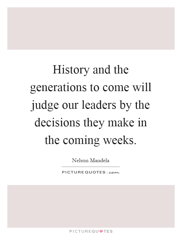 History and the generations to come will judge our leaders by the decisions they make in the coming weeks Picture Quote #1