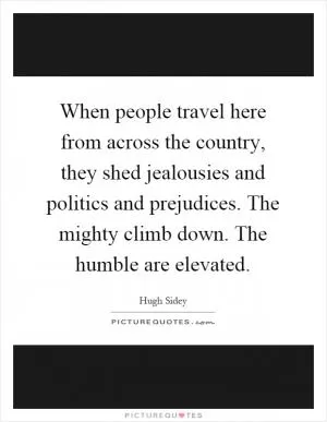 When people travel here from across the country, they shed jealousies and politics and prejudices. The mighty climb down. The humble are elevated Picture Quote #1
