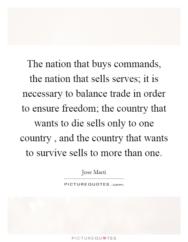 The nation that buys commands, the nation that sells serves; it is necessary to balance trade in order to ensure freedom; the country that wants to die sells only to one country, and the country that wants to survive sells to more than one Picture Quote #1
