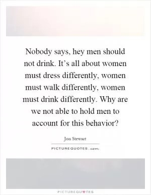 Nobody says, hey men should not drink. It’s all about women must dress differently, women must walk differently, women must drink differently. Why are we not able to hold men to account for this behavior? Picture Quote #1