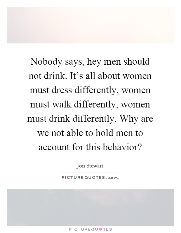 Nobody says, hey men should not drink. It's all about women must dress differently, women must walk differently, women must drink differently. Why are we not able to hold men to account for this behavior? Picture Quote #1