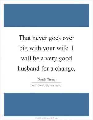 That never goes over big with your wife. I will be a very good husband for a change Picture Quote #1