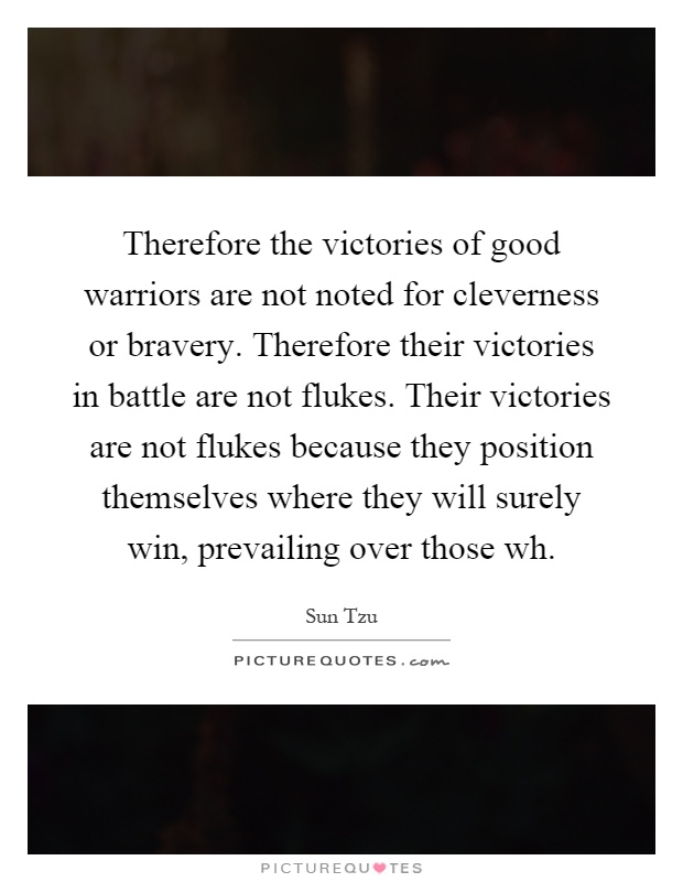 Therefore the victories of good warriors are not noted for cleverness or bravery. Therefore their victories in battle are not flukes. Their victories are not flukes because they position themselves where they will surely win, prevailing over those wh Picture Quote #1
