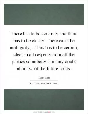 There has to be certainty and there has to be clarity. There can’t be ambiguity,.. This has to be certain, clear in all respects from all the parties so nobody is in any doubt about what the future holds Picture Quote #1