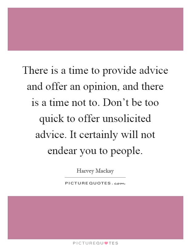 There is a time to provide advice and offer an opinion, and there is a time not to. Don't be too quick to offer unsolicited advice. It certainly will not endear you to people Picture Quote #1