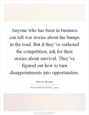 Anyone who has been in business can tell war stories about the bumps in the road. But if they’ve outlasted the competition, ask for their stories about survival. They’ve figured out how to turn disappointments into opportunities Picture Quote #1