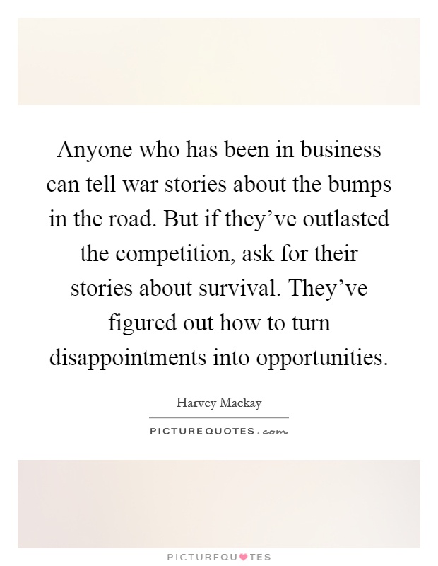 Anyone who has been in business can tell war stories about the bumps in the road. But if they've outlasted the competition, ask for their stories about survival. They've figured out how to turn disappointments into opportunities Picture Quote #1