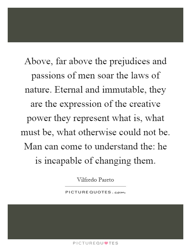 Above, far above the prejudices and passions of men soar the laws of nature. Eternal and immutable, they are the expression of the creative power they represent what is, what must be, what otherwise could not be. Man can come to understand the: he is incapable of changing them Picture Quote #1
