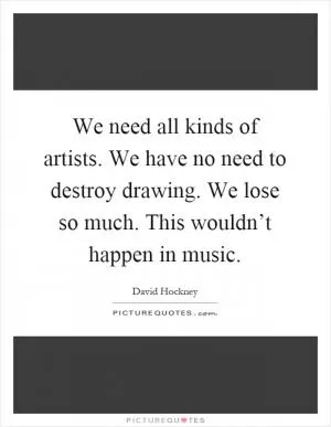 We need all kinds of artists. We have no need to destroy drawing. We lose so much. This wouldn’t happen in music Picture Quote #1